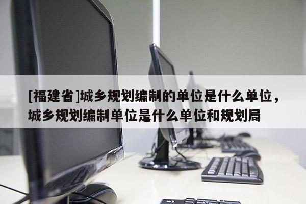 [福建省]城鄉規劃編制的單位是什么單位，城鄉規劃編制單位是什么單位和規劃局