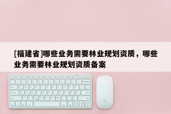 [福建省]哪些業務需要林業規劃資質，哪些業務需要林業規劃資質備案