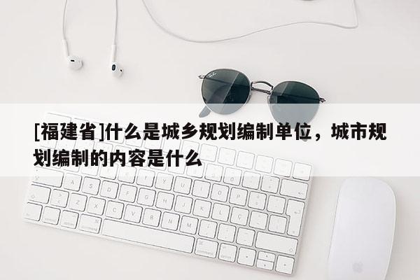 [福建省]什么是城鄉規劃編制單位，城市規劃編制的內容是什么