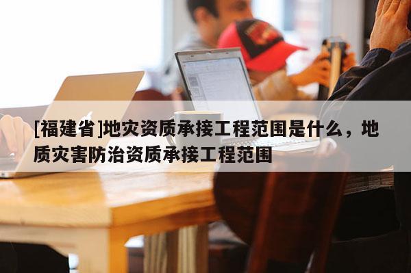 [福建省]地災資質承接工程范圍是什么，地質災害防治資質承接工程范圍