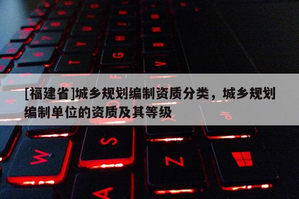 [福建省]城鄉規劃編制資質分類，城鄉規劃編制單位的資質及其等級