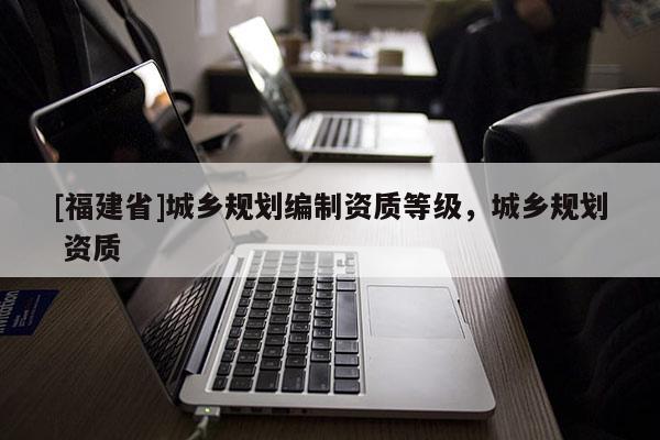 [福建省]城鄉規劃編制資質等級，城鄉規劃 資質