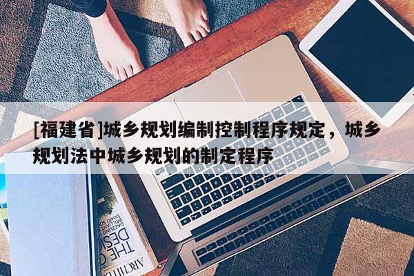 [福建省]城鄉規劃編制控制程序規定，城鄉規劃法中城鄉規劃的制定程序