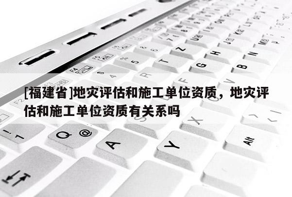 [福建省]地災評估和施工單位資質，地災評估和施工單位資質有關系嗎