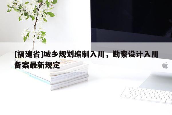 [福建省]城鄉規劃編制入川，勘察設計入川備案最新規定