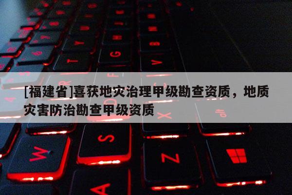 [福建省]喜獲地災治理甲級勘查資質，地質災害防治勘查甲級資質
