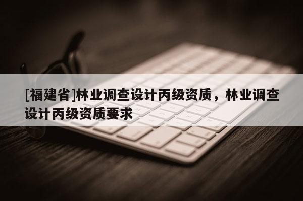 [福建省]林業(yè)調(diào)查設計丙級資質，林業(yè)調(diào)查設計丙級資質要求