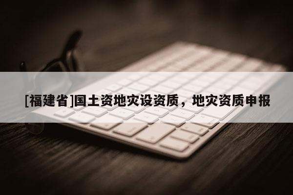 [福建省]國(guó)土資地災(zāi)設(shè)資質(zhì)，地災(zāi)資質(zhì)申報(bào)