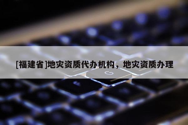 [福建省]地災(zāi)資質(zhì)代辦機(jī)構(gòu)，地災(zāi)資質(zhì)辦理
