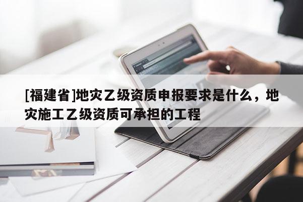 [福建省]地災(zāi)乙級資質(zhì)申報要求是什么，地災(zāi)施工乙級資質(zhì)可承擔(dān)的工程