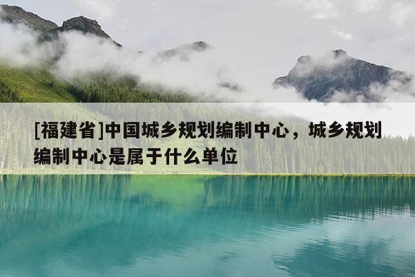 [福建省]中國城鄉(xiāng)規(guī)劃編制中心，城鄉(xiāng)規(guī)劃編制中心是屬于什么單位