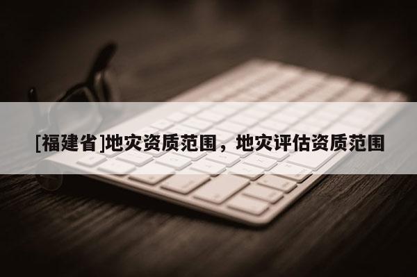 [福建省]地災資質范圍，地災評估資質范圍