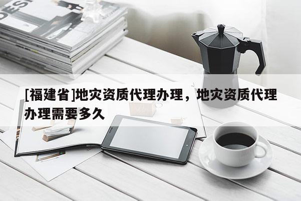 [福建省]地災(zāi)資質(zhì)代理辦理，地災(zāi)資質(zhì)代理辦理需要多久