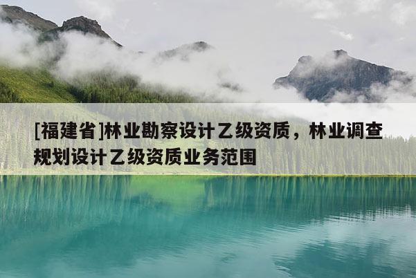 [福建省]林業勘察設計乙級資質，林業調查規劃設計乙級資質業務范圍