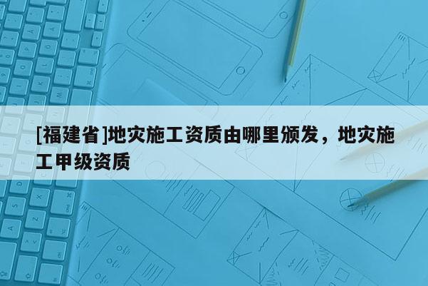 [福建省]地災施工資質由哪里頒發，地災施工甲級資質