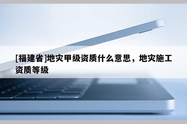[福建省]地災甲級資質什么意思，地災施工資質等級
