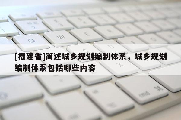 [福建省]簡述城鄉規劃編制體系，城鄉規劃編制體系包括哪些內容