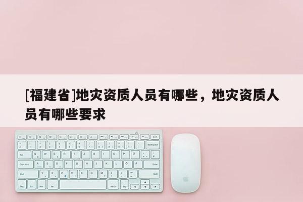 [福建省]地災(zāi)資質(zhì)人員有哪些，地災(zāi)資質(zhì)人員有哪些要求
