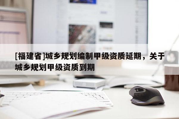 [福建省]城鄉規劃編制甲級資質延期，關于城鄉規劃甲級資質到期