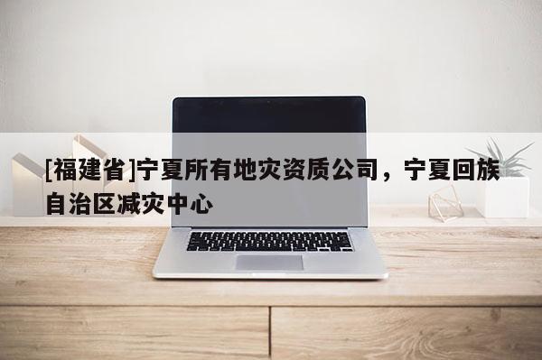 [福建省]寧夏所有地災資質公司，寧夏回族自治區減災中心