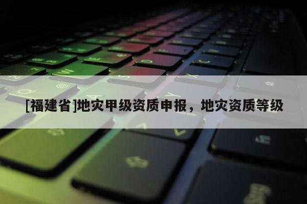 [福建省]地災甲級資質申報，地災資質等級