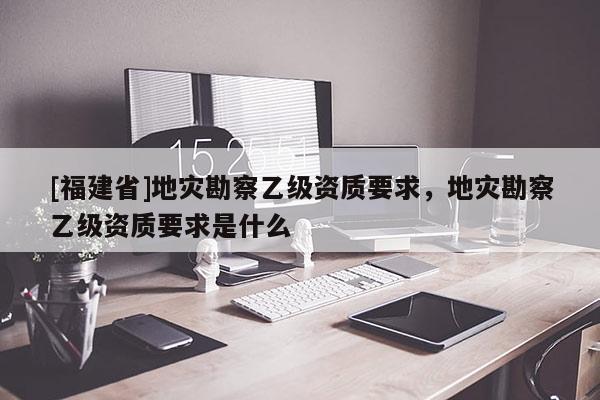 [福建省]地災勘察乙級資質要求，地災勘察乙級資質要求是什么