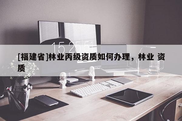 [福建省]林業(yè)丙級資質(zhì)如何辦理，林業(yè) 資質(zhì)