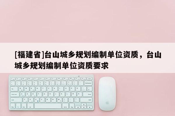 [福建省]臺(tái)山城鄉(xiāng)規(guī)劃編制單位資質(zhì)，臺(tái)山城鄉(xiāng)規(guī)劃編制單位資質(zhì)要求