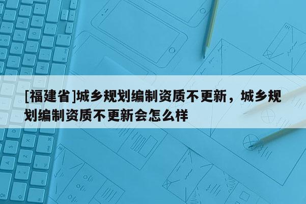 [福建省]城鄉規劃編制資質不更新，城鄉規劃編制資質不更新會怎么樣