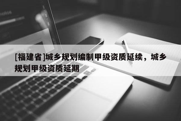 [福建省]城鄉(xiāng)規(guī)劃編制甲級(jí)資質(zhì)延續(xù)，城鄉(xiāng)規(guī)劃甲級(jí)資質(zhì)延期