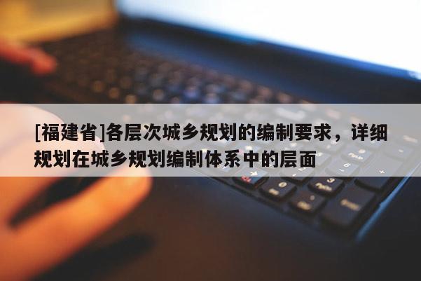 [福建省]各層次城鄉(xiāng)規(guī)劃的編制要求，詳細(xì)規(guī)劃在城鄉(xiāng)規(guī)劃編制體系中的層面