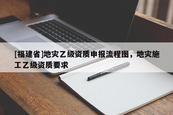 [福建省]地災乙級資質申報流程圖，地災施工乙級資質要求