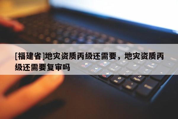 [福建省]地災資質丙級還需要，地災資質丙級還需要復審嗎
