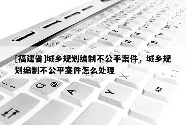 [福建省]城鄉(xiāng)規(guī)劃編制不公平案件，城鄉(xiāng)規(guī)劃編制不公平案件怎么處理