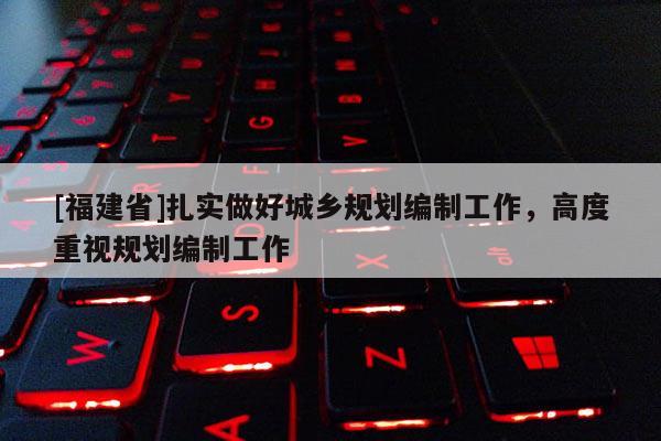 [福建省]扎實做好城鄉規劃編制工作，高度重視規劃編制工作