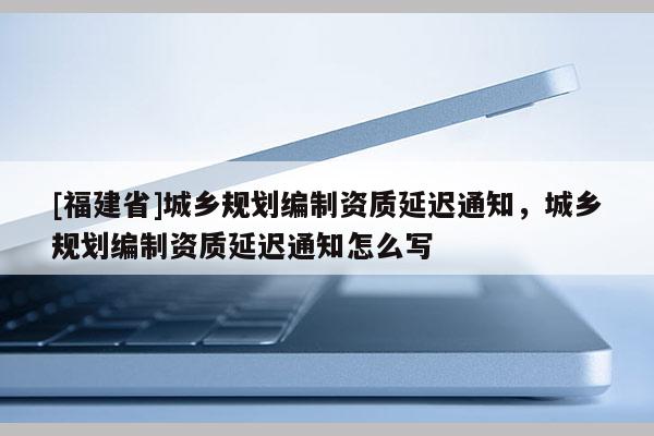 [福建省]城鄉規劃編制資質延遲通知，城鄉規劃編制資質延遲通知怎么寫