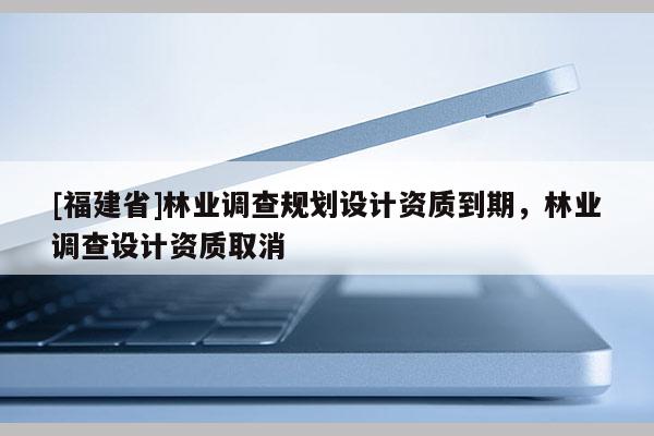 [福建省]林業調查規劃設計資質到期，林業調查設計資質取消