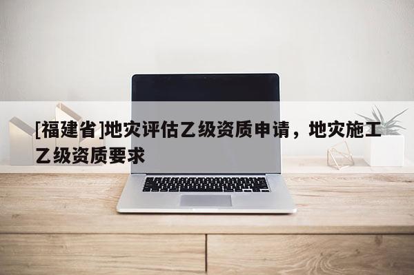 [福建省]地災評估乙級資質申請，地災施工乙級資質要求