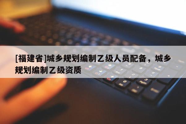 [福建省]城鄉規劃編制乙級人員配備，城鄉規劃編制乙級資質