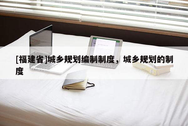 [福建省]城鄉規劃編制制度，城鄉規劃的制度