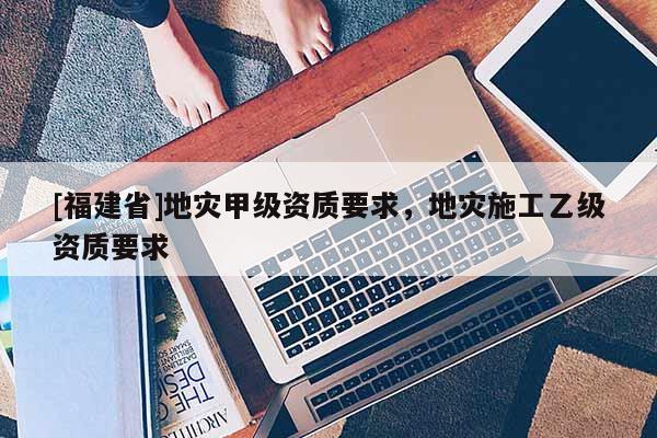 [福建省]地災(zāi)甲級(jí)資質(zhì)要求，地災(zāi)施工乙級(jí)資質(zhì)要求