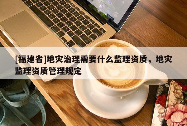 [福建省]地災治理需要什么監理資質，地災監理資質管理規定