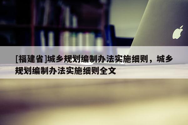 [福建省]城鄉規劃編制辦法實施細則，城鄉規劃編制辦法實施細則全文