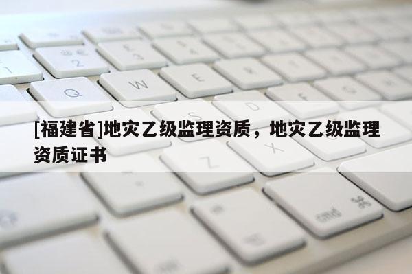 [福建省]地災(zāi)乙級(jí)監(jiān)理資質(zhì)，地災(zāi)乙級(jí)監(jiān)理資質(zhì)證書