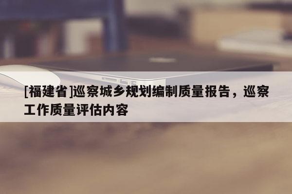 [福建省]巡察城鄉規劃編制質量報告，巡察工作質量評估內容
