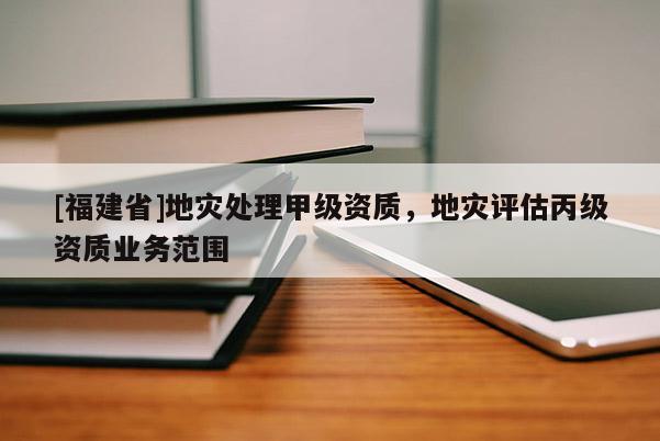 [福建省]地災(zāi)處理甲級資質(zhì)，地災(zāi)評估丙級資質(zhì)業(yè)務(wù)范圍