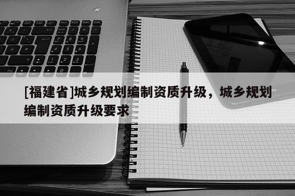 [福建省]城鄉規劃編制資質升級，城鄉規劃編制資質升級要求