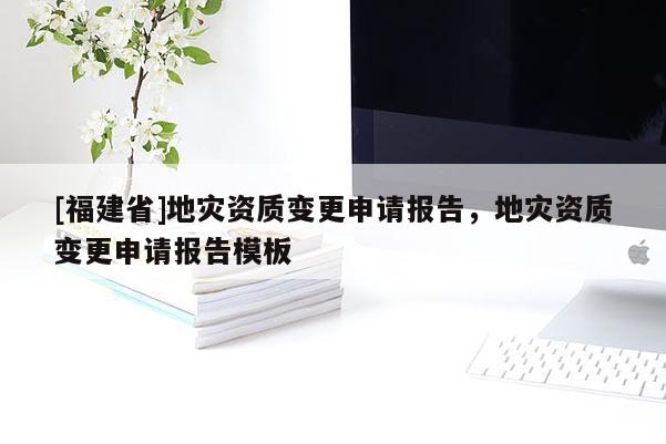 [福建省]地災(zāi)資質(zhì)變更申請報告，地災(zāi)資質(zhì)變更申請報告模板