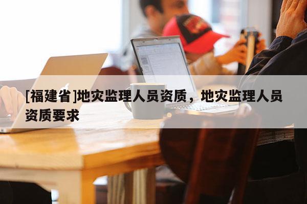 [福建省]地災監理人員資質，地災監理人員資質要求