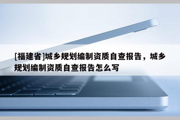[福建省]城鄉規劃編制資質自查報告，城鄉規劃編制資質自查報告怎么寫